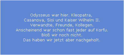 Odysseus war hier. Kleopatra, 
Casanova, Sisi und Kaiser Wilhelm II.
Verwandte, Freunde, Kollegen.
Anscheinend war schon fast jeder auf Korfu.
Blo� wir noch nicht.
Das haben wir jetzt aber nachgeholt.