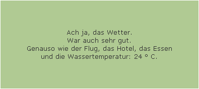 Ach ja, das Wetter.
War auch sehr gut.
Genauso wie der Flug, das Hotel, das Essen
und die Wassertemperatur: 24 � C.