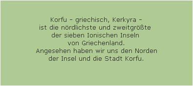 Korfu - griechisch, Kerkyra -
ist die n�rdlichste und zweitgr��te 
der sieben Ionischen Inseln 
von Griechenland.
Angesehen haben wir uns den Norden
der Insel und die Stadt Korfu.