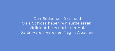 Den S�den der Insel und
Sisis Schloss haben wir ausgelassen.
Vielleicht beim n�chsten Mal.
Daf�r waren wir einen Tag in Albanien.